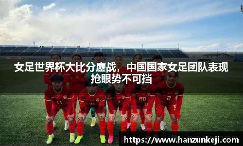 女足世界杯大比分鏖战，中国国家女足团队表现抢眼势不可挡